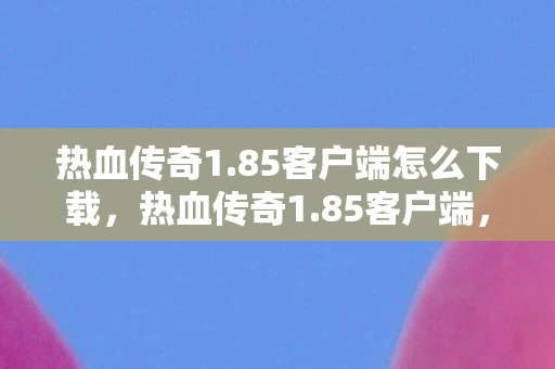 热血传奇1.85客户端怎么下载，热血传奇1.85客户端，经典再现，情怀依旧