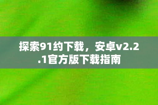 探索91约下载，安卓v2.2.1官方版下载指南