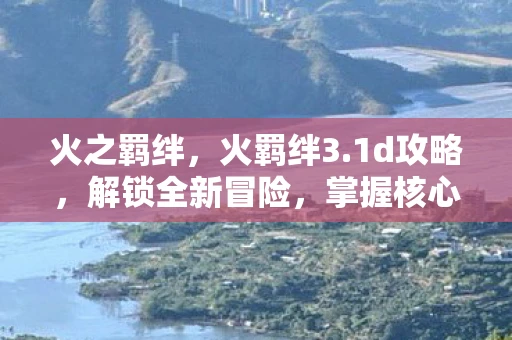 火之羁绊，火羁绊3.1d攻略，解锁全新冒险，掌握核心策略