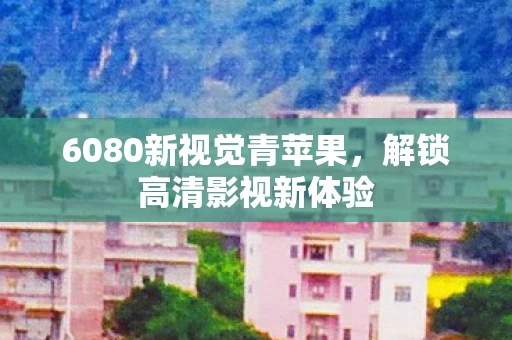 6080新视觉青苹果，解锁高清影视新体验