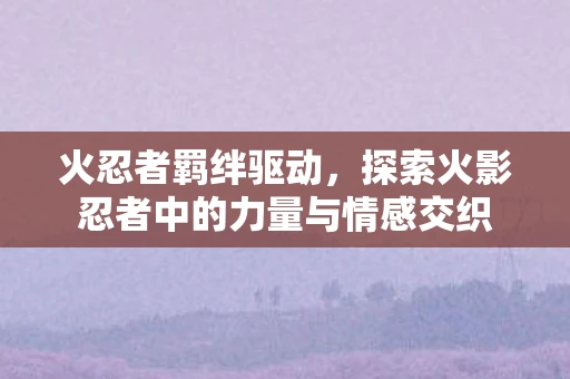 火忍者羁绊驱动,探索火影忍者中的力量与情感交织 火忍者羁绊驱动,探索火影忍者中的力量与情感交织