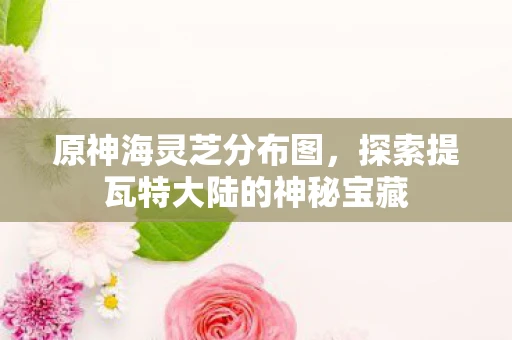 原神海灵芝分布图，探索提瓦特大陆的神秘宝藏