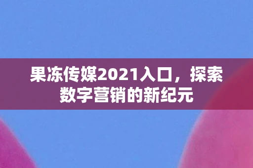 果冻传媒2021入口，探索数字营销的新纪元