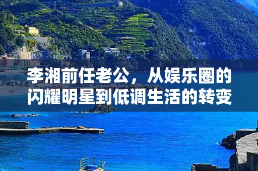 李湘前任老公，从娱乐圈的闪耀明星到低调生活的转变
