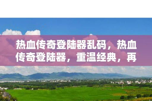 热血传奇登陆器乱码，热血传奇登陆器，重温经典，再续传奇
