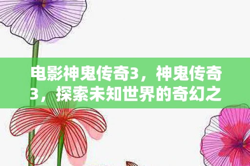 电影神鬼传奇3，神鬼传奇3，探索未知世界的奇幻之旅