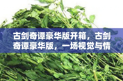 古剑奇谭豪华版开箱，古剑奇谭豪华版，一场视觉与情感的盛宴