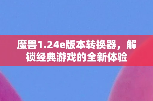 魔兽1.24e版本转换器，解锁经典游戏的全新体验