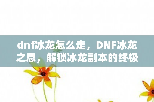 dnf冰龙怎么走，DNF冰龙之息，解锁冰龙副本的终极攻略