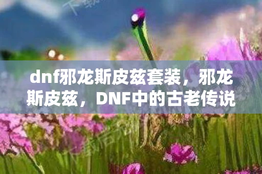 dnf邪龙斯皮兹套装，邪龙斯皮兹，DNF中的古老传说