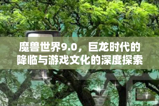 魔兽世界9.0，巨龙时代的降临与游戏文化的深度探索