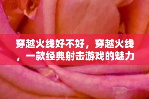 穿越火线好不好，穿越火线，一款经典射击游戏的魅力与挑战