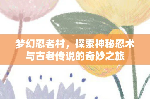 梦幻忍者村，探索神秘忍术与古老传说的奇妙之旅