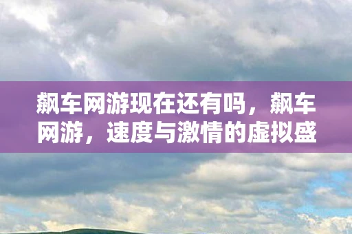 飙车网游现在还有吗，飙车网游，速度与激情的虚拟盛宴