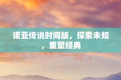 诺亚传说时间版，探索未知，重塑经典