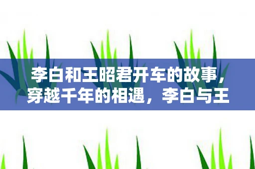 李白和王昭君开车的故事，穿越千年的相遇，李白与王昭君的开车之旅
