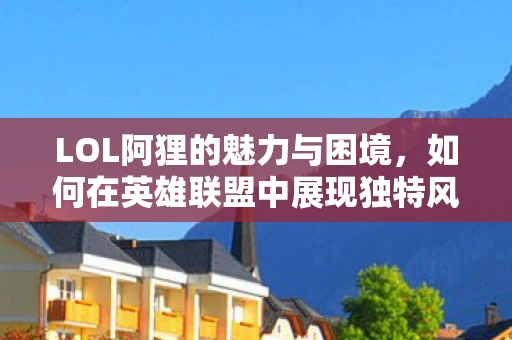 LOL阿狸的魅力与困境，如何在英雄联盟中展现独特风采