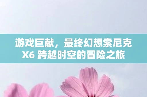 游戏巨献，最终幻想索尼克X6 跨越时空的冒险之旅