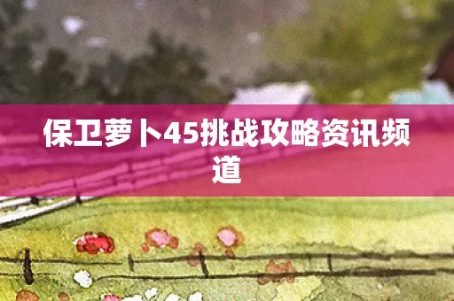 保卫萝卜45挑战攻略资讯频道