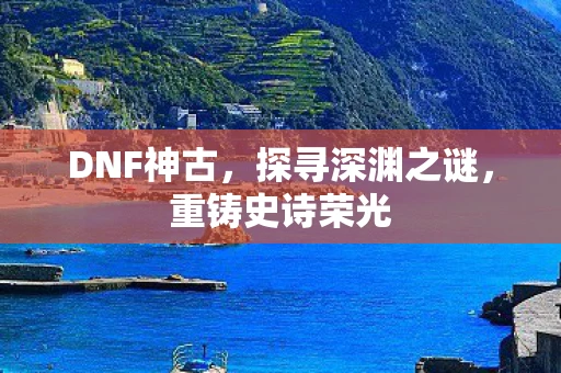 DNF神古，探寻深渊之谜，重铸史诗荣光
