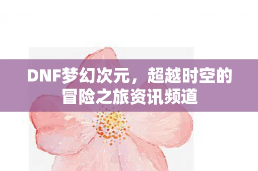 DNF梦幻次元，超越时空的冒险之旅资讯频道