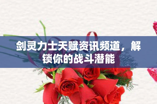 剑灵力士天赋资讯频道，解锁你的战斗潜能