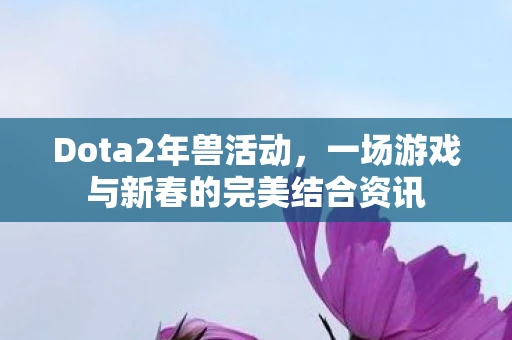 Dota2年兽活动，一场游戏与新春的完美结合资讯