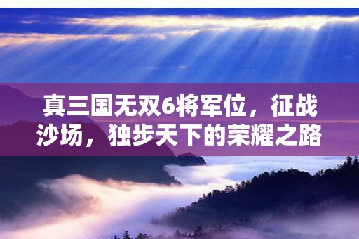 真三国无双6将军位，征战沙场，独步天下的荣耀之路