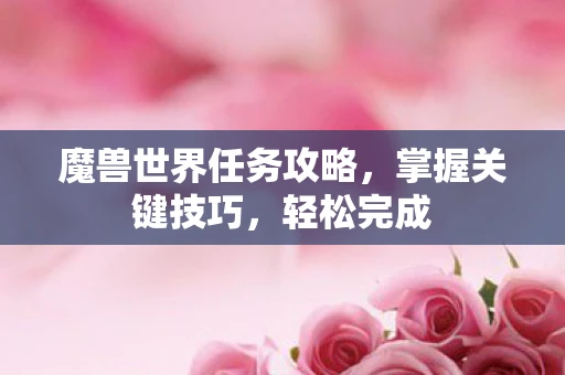 魔兽世界任务攻略，掌握关键技巧，轻松完成