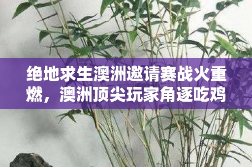 绝地求生澳洲邀请赛战火重燃，澳洲顶尖玩家角逐吃鸡荣耀