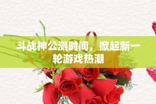 斗战神公测时间，掀起新一轮游戏热潮