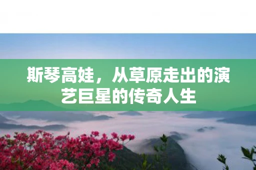 斯琴高娃，从草原走出的演艺巨星的传奇人生