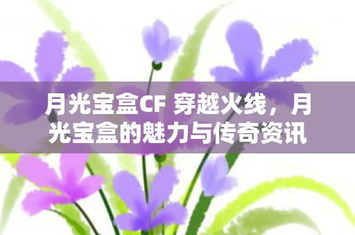 月光宝盒CF 穿越火线，月光宝盒的魅力与传奇资讯