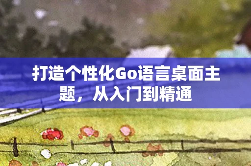 打造个性化Go语言桌面主题，从入门到精通