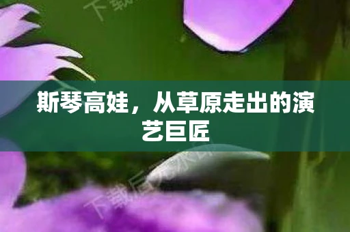 斯琴高娃，从草原走出的演艺巨匠