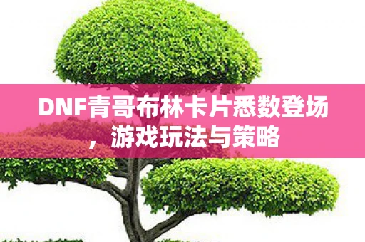 DNF青哥布林卡片悉数登场，游戏玩法与策略