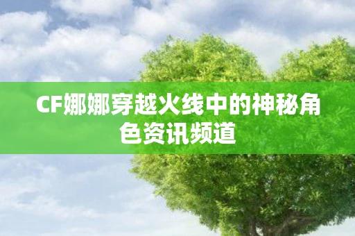 CF娜娜穿越火线中的神秘角色资讯频道
