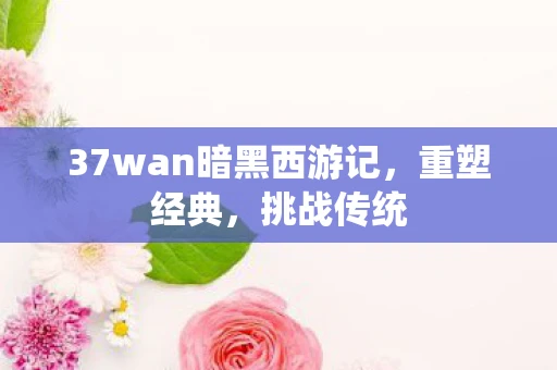 37wan暗黑西游记，重塑经典，挑战传统