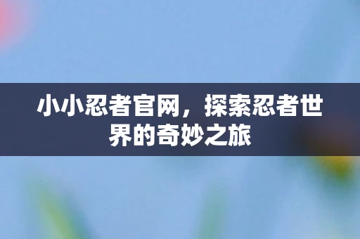 小小忍者官网，探索忍者世界的奇妙之旅