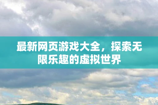 最新网页游戏大全，探索无限乐趣的虚拟世界
