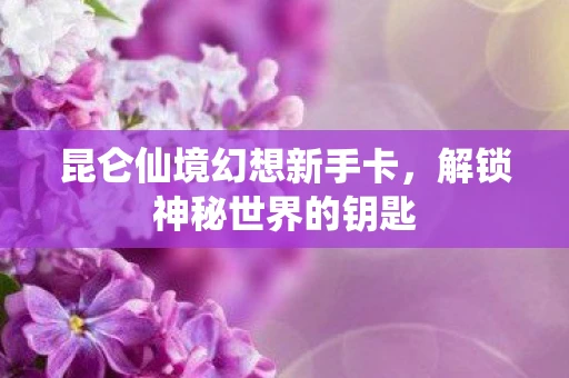 昆仑仙境幻想新手卡，解锁神秘世界的钥匙