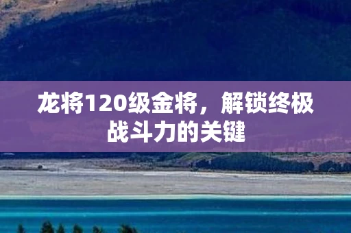龙将120级金将，解锁终极战斗力的关键