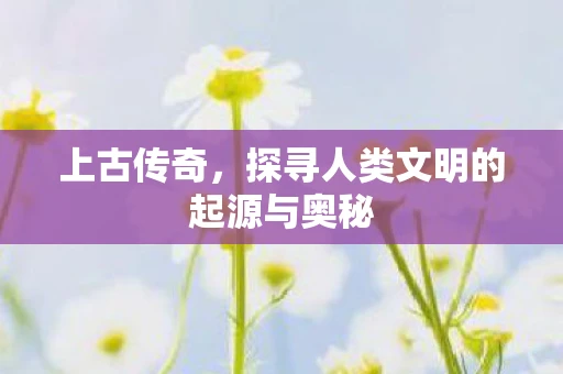 上古传奇，探寻人类文明的起源与奥秘