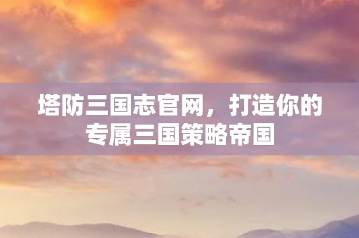 塔防三国志官网，打造你的专属三国策略帝国