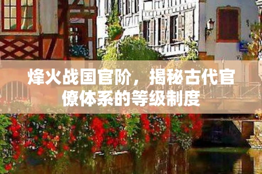 烽火战国官阶，揭秘古代官僚体系的等级制度