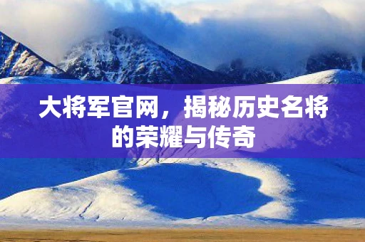 大将军官网，揭秘历史名将的荣耀与传奇