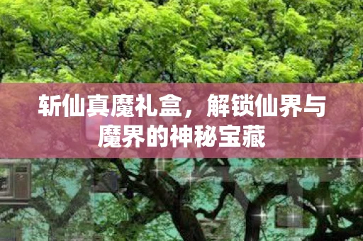 斩仙真魔礼盒，解锁仙界与魔界的神秘宝藏