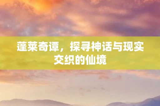 蓬莱奇谭，探寻神话与现实交织的仙境