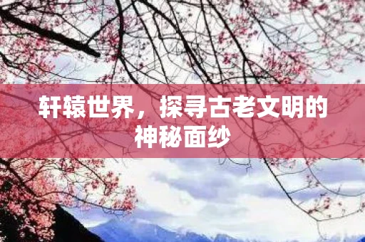 轩辕世界，探寻古老文明的神秘面纱