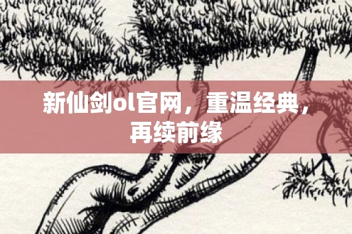 新仙剑ol官网，重温经典，再续前缘